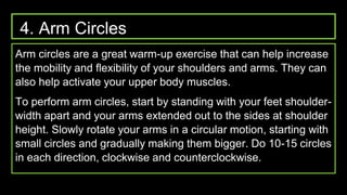 4. Arm Circles
Arm circles are a great warm-up exercise that can help increase
the mobility and flexibility of your shoulders and arms. They can
also help activate your upper body muscles.
To perform arm circles, start by standing with your feet shoulder-
width apart and your arms extended out to the sides at shoulder
height. Slowly rotate your arms in a circular motion, starting with
small circles and gradually making them bigger. Do 10-15 circles
in each direction, clockwise and counterclockwise.
 
