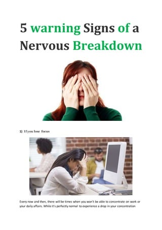 5 warning Signs of a
Nervous Breakdown
1) If you lose focus
Every now and then, there will be times when you won't be able to concentrate on work or
your daily affairs. While it's perfectly normal to experience a drop in your concentration
 