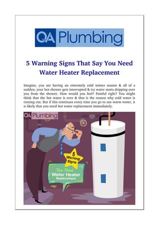 5 Warning Signs That Say You Need
Water Heater Replacement
Imagine, you are having an extremely cold winter season & all of a
sudden, your hot shower gets interrupted & icy water starts dripping over
you from the shower. How would you feel? Painful right? You might
think that the hot water is over & that is the reason why cold water is
coming out. But if this continues every time you go to use warm water, it
is likely that you need hot water replacement immediately.
 