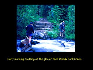 Early morning crossing of the glacier feed Muddy Fork Creek.   