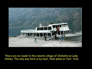 There are no roads to the remote village of Stehekin on Lake Chelan. The only way here is by boat, float plane or foot  trail.   