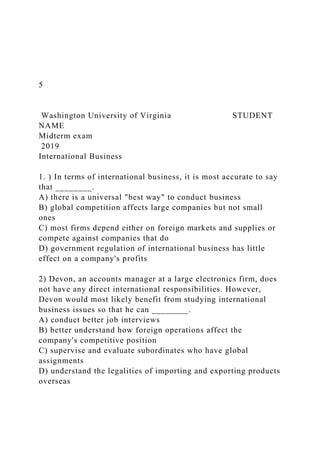5
Washington University of Virginia STUDENT
NAME
Midterm exam
2019
International Business
1. ) In terms of international business, it is most accurate to say
that ________.
A) there is a universal "best way" to conduct business
B) global competition affects large companies but not small
ones
C) most firms depend either on foreign markets and supplies or
compete against companies that do
D) government regulation of international business has little
effect on a company's profits
2) Devon, an accounts manager at a large electronics firm, does
not have any direct international responsibilities. However,
Devon would most likely benefit from studying international
business issues so that he can ________.
A) conduct better job interviews
B) better understand how foreign operations affect the
company's competitive position
C) supervise and evaluate subordinates who have global
assignments
D) understand the legalities of importing and exporting products
overseas
 