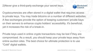 Copyright © Blockchain Council www.blockchain-council.org 4
2)Never give a third-party exchange your secret keys.
Cryptocurrencies are often stored in a digital wallet that requires access
to private keys. You may trade bitcoins on a number of different websites.
A few exchanges provide the option of keeping customers' private keys
on their servers to enhance crypto holders' accessibility. It's beneficial,
yet it increases the risk of a break-in.
Private keys used in online crypto transactions may be lost if they are
compromised. As a result, you should keep your private keys away from
online auction sites. The best choice for ultimate protection is to use
"Cold" digital wallets.
 