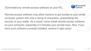 Copyright © Blockchain Council www.blockchain-council.org 5
3)Uninstall any remote-access software on your PC.
Remote-access software may allow hackers to get access to your whole
computer system with only a string of characters, jeopardising the
security of your wallet. As a result, never install remote-access software
on your computer, especially if it includes your private keys. Also, if you
have such software currently installed, remove it right away!
 