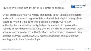 Copyright © Blockchain Council www.blockchain-council.org 6
4)Using two-factor authentication is a fantastic concept.
Cyber criminals employ a variety of methods to get access to investors'
and crypto customers' crypto wallets and steal their digital money. As a
result, to minimise the danger of possible damage, two-factor
authentication, a robust security feature, is needed. It improves the
security of your bitcoin wallet. Only you will be able to access your wallet
account due to two-factor authentication. Furthermore, if someone tries
to enter into your wallet account, you will receive an immediate code
alerting you to the attempted login.
 