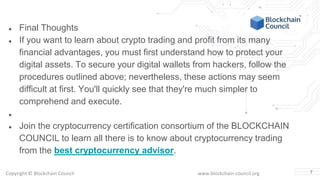 Copyright © Blockchain Council www.blockchain-council.org 7
● Final Thoughts
● If you want to learn about crypto trading and profit from its many
financial advantages, you must first understand how to protect your
digital assets. To secure your digital wallets from hackers, follow the
procedures outlined above; nevertheless, these actions may seem
difficult at first. You'll quickly see that they're much simpler to
comprehend and execute.
●
● Join the cryptocurrency certification consortium of the BLOCKCHAIN
COUNCIL to learn all there is to know about cryptocurrency trading
from the best cryptocurrency advisor.
 