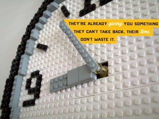 They’re already giving you something
they can’t take back, their time.
Don’t waste it.
 