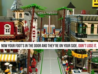 Now your foot’s in the door and they’re on your side. Don’t lose it.
 