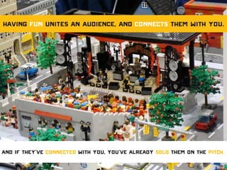 Having fun unites an audience, and connects them with you.
And if they’ve connected with you, you’ve already sold them on the pitch.
 