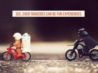 See, even tragedies can be fun experiences.
 