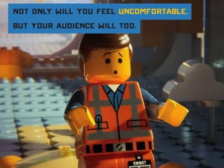 Not only will you feel uncomfortable,
but your audience will too.
 