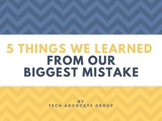5 THINGS WE LEARNED
FROM OUR
BIGGEST MISTAKE
B Y
T E C H A D V O C A T E G R O U P
 