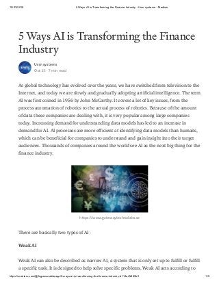 10/23/2019 5 Ways AI is Transforming the Finance Industry - Usm systems - Medium
https://medium.com/@fugenxmobileapp/5-ways-ai-is-transforming-the-finance-industry-d114a45882b0 1/5
5 Ways AI is Transforming the Finance
Industry
Usm systems
Oct 23 · 7 min read
As global technology has evolved over the years, we have switched from television to the
Internet, and today we are slowly and gradually adopting artificial intelligence. The term
AI was first coined in 1956 by John McCarthy. It covers a lot of key issues, from the
process automation of robotics to the actual process of robotics. Because of the amount
of data these companies are dealing with, it is very popular among large companies
today. Increasing demand for understanding data models has led to an increase in
demand for AI. AI processes are more efficient at identifying data models than humans,
which can be beneficial for companies to understand and gain insight into their target
audiences. Thousands of companies around the world see AI as the next big thing for the
finance industry.
https://www.gatewaytechnolabs.se
There are basically two types of AI -
Weak AI
Weak AI can also be described as narrow AI, a system that is only set up to fulfill or fulfill
a specific task. It is designed to help solve specific problems. Weak AI acts according to
 