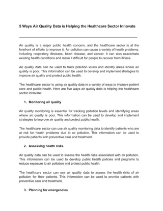 5 Ways Air Quality Data is Helping the Healthcare Sector Innovate
_________________________________________________________
Air quality is a major public health concern, and the healthcare sector is at the
forefront of efforts to improve it. Air pollution can cause a variety of health problems,
including respiratory illnesses, heart disease, and cancer. It can also exacerbate
existing health conditions and make it difficult for people to recover from illness.
Air quality data can be used to track pollution levels and identify areas where air
quality is poor. This information can be used to develop and implement strategies to
improve air quality and protect public health.
The healthcare sector is using air quality data in a variety of ways to improve patient
care and public health. Here are five ways air quality data is helping the healthcare
sector innovate:
1. Monitoring air quality
Air quality monitoring is essential for tracking pollution levels and identifying areas
where air quality is poor. This information can be used to develop and implement
strategies to improve air quality and protect public health.
The healthcare sector can use air quality monitoring data to identify patients who are
at risk for health problems due to air pollution. This information can be used to
provide patients with preventive care and treatment.
2. Assessing health risks
Air quality data can be used to assess the health risks associated with air pollution.
This information can be used to develop public health policies and programs to
reduce exposure to air pollution and protect public health.
The healthcare sector can use air quality data to assess the health risks of air
pollution for their patients. This information can be used to provide patients with
preventive care and treatment.
3. Planning for emergencies
 