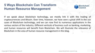 Copyright © Blockchain Council www.blockchain-council.org
If we speak about blockchain technology, we mostly link it with the trading of
cryptocurrencies and Bitcoin. Over time, however, we have seen a great shift in the use
cases of Blockchain technology, and we can now find its numerous applications in the
various sectors of the industry. Different verticals of business such as banking, marketing,
and human resources will benefit from Blockchain. We will illustrate the relevance of
Blockchain in the area of human resource management in this blog.
2
5 Ways Blockchain Can Transform
Human Resource Management
 