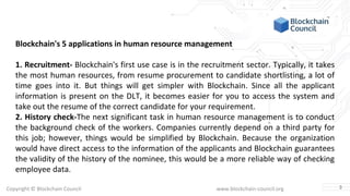 Copyright © Blockchain Council www.blockchain-council.org
Blockchain's 5 applications in human resource management
1. Recruitment- Blockchain's first use case is in the recruitment sector. Typically, it takes
the most human resources, from resume procurement to candidate shortlisting, a lot of
time goes into it. But things will get simpler with Blockchain. Since all the applicant
information is present on the DLT, it becomes easier for you to access the system and
take out the resume of the correct candidate for your requirement.
2. History check-The next significant task in human resource management is to conduct
the background check of the workers. Companies currently depend on a third party for
this job; however, things would be simplified by Blockchain. Because the organization
would have direct access to the information of the applicants and Blockchain guarantees
the validity of the history of the nominee, this would be a more reliable way of checking
employee data.
3
 