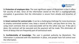 Copyright © Blockchain Council www.blockchain-council.org
3. Protection of employee data- The next significant aspect of Blockchain is that it offers
full security of data. Since all the information stored on the DLT is cryptographically
encrypted, it guarantees that the information is secure from attacks and breaches of
data.
4. Smart contract for contract jobs- It can be a challenging challenge for many businesses
to employ contracted workers now, keep a record of them, and pay them on time. So,
using smart contracts that are auto-executable will be the safest way out. If the job is
done, the contract will be executed and the payment will be made. This eliminates all
forms of delays that are frequently part of contractual work.
5. Confidentiality of knowledge- The user is granted authority by Blockchain. The
information is protected with the blockchain in place, and people have full control over
the information.
4
 