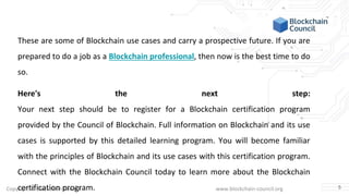 Copyright © Blockchain Council www.blockchain-council.org
These are some of Blockchain use cases and carry a prospective future. If you are
prepared to do a job as a Blockchain professional, then now is the best time to do
so.
Here's the next step:
Your next step should be to register for a Blockchain certification program
provided by the Council of Blockchain. Full information on Blockchain and its use
cases is supported by this detailed learning program. You will become familiar
with the principles of Blockchain and its use cases with this certification program.
Connect with the Blockchain Council today to learn more about the Blockchain
certification program. 5
 