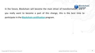 Copyright © Blockchain Council www.blockchain-council.org
In the future, Blockchain will become the main driver of transformation, and if
you really want to become a part of this change, this is the best time to
participate in the Blockchain certification program.
6
 