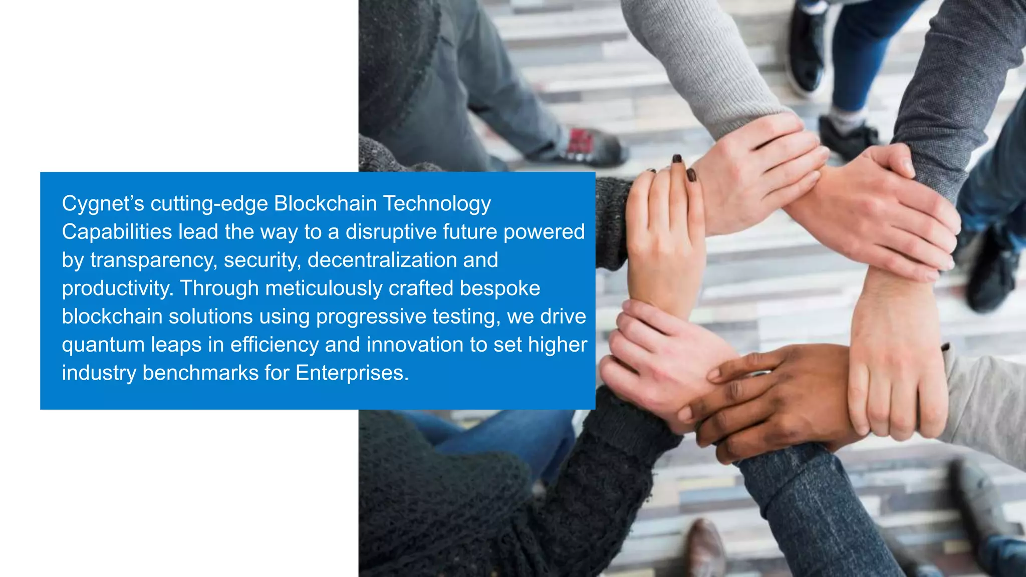 Cygnet’s cutting-edge Blockchain Technology
Capabilities lead the way to a disruptive future powered
by transparency, security, decentralization and
productivity. Through meticulously crafted bespoke
blockchain solutions using progressive testing, we drive
quantum leaps in efficiency and innovation to set higher
industry benchmarks for Enterprises.
 