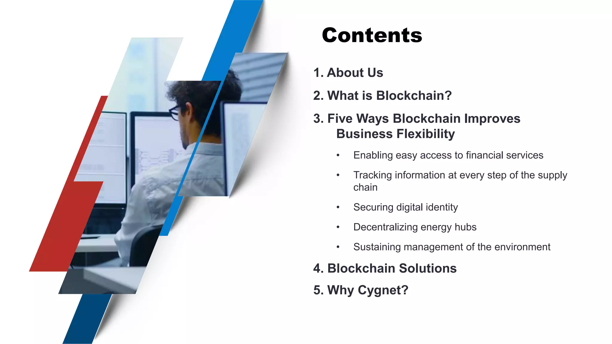 Contents
1. About Us
2. What is Blockchain?
3. Five Ways Blockchain Improves
Business Flexibility
• Enabling easy access to financial services
• Tracking information at every step of the supply
chain
• Securing digital identity
• Decentralizing energy hubs
• Sustaining management of the environment
4. Blockchain Solutions
5. Why Cygnet?
 