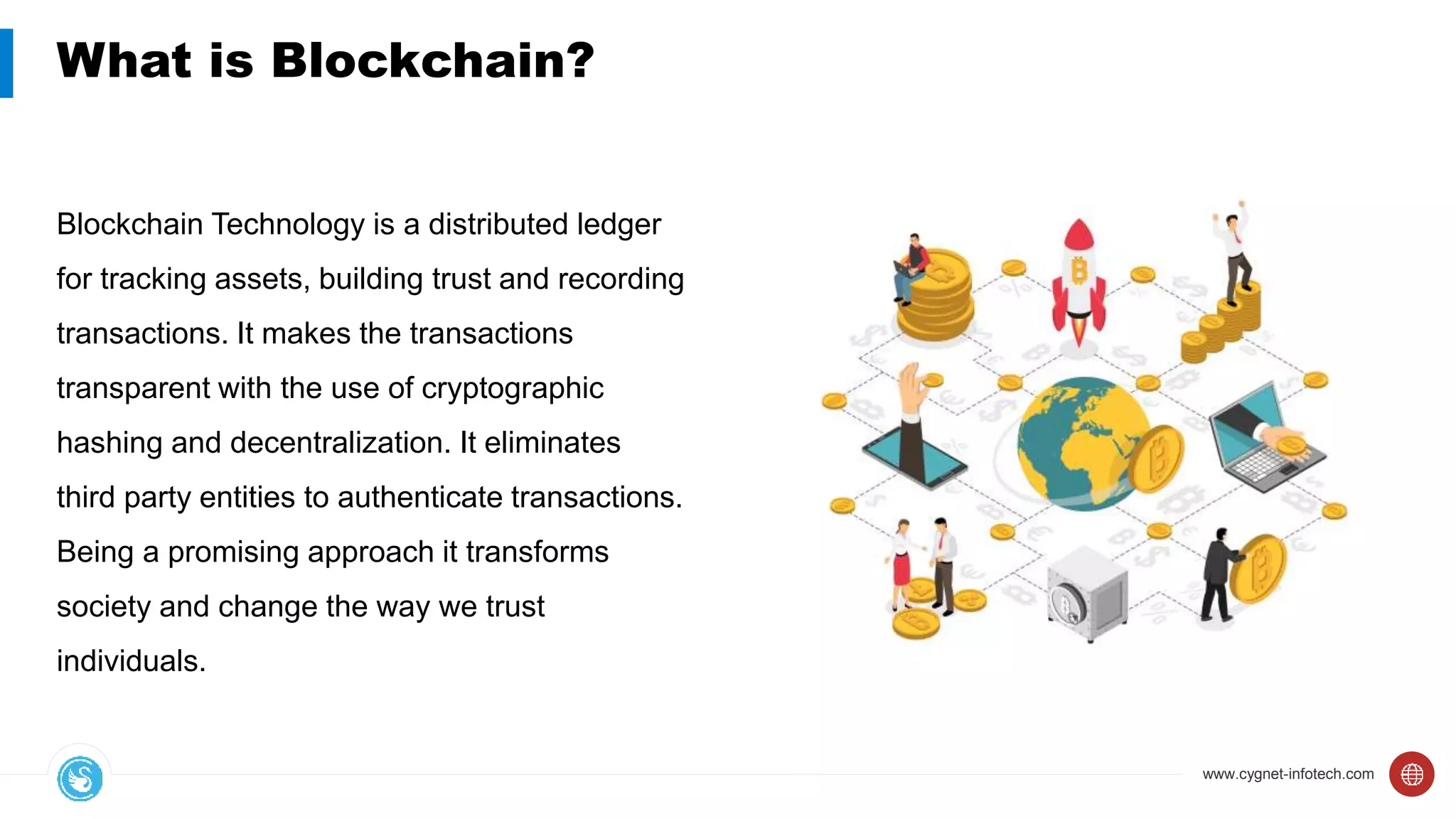 www.cygnet-infotech.com
What is Blockchain?
Blockchain Technology is a distributed ledger
for tracking assets, building trust and recording
transactions. It makes the transactions
transparent with the use of cryptographic
hashing and decentralization. It eliminates
third party entities to authenticate transactions.
Being a promising approach it transforms
society and change the way we trust
individuals.
 