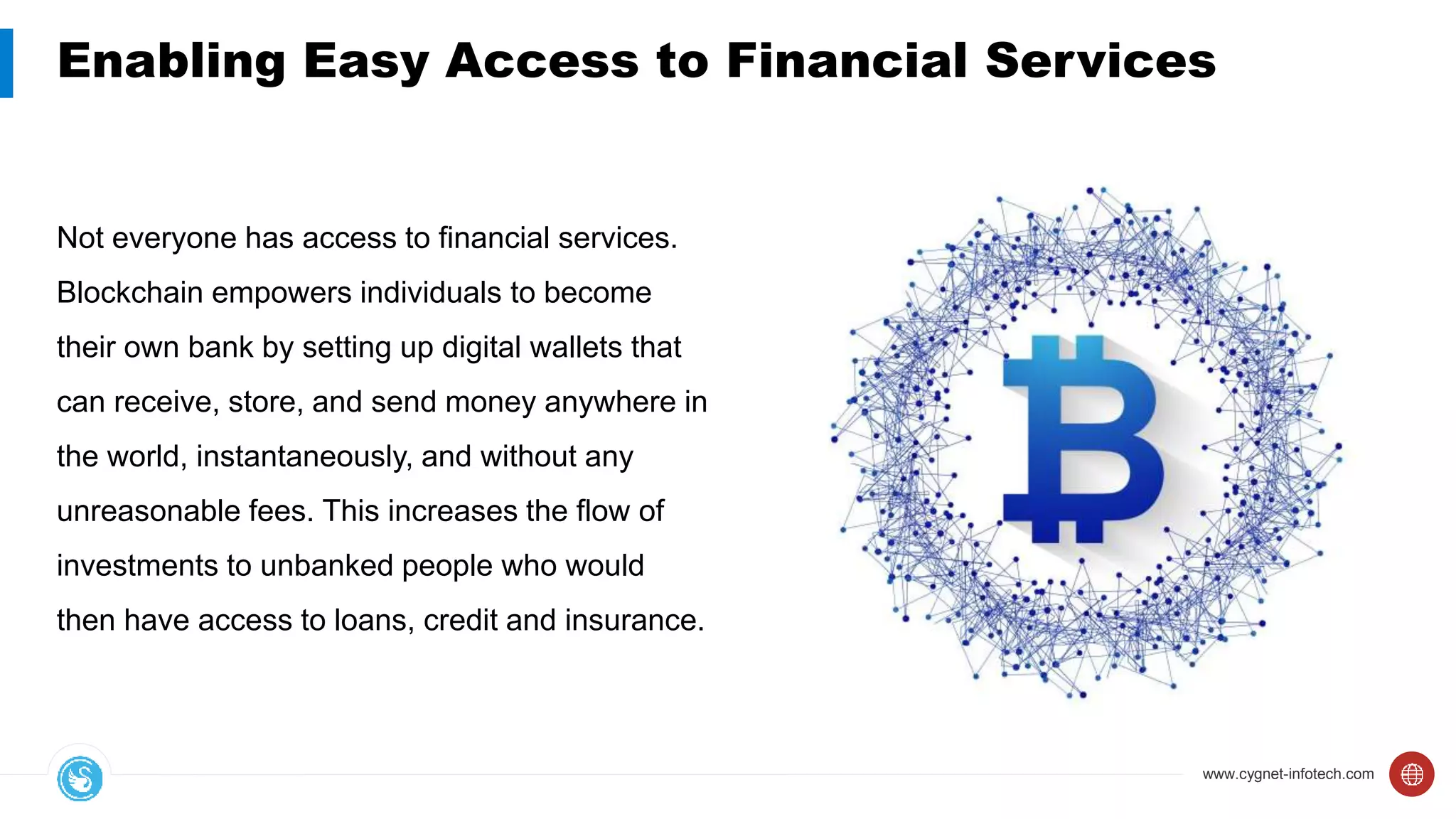 www.cygnet-infotech.com
Enabling Easy Access to Financial Services
Not everyone has access to financial services.
Blockchain empowers individuals to become
their own bank by setting up digital wallets that
can receive, store, and send money anywhere in
the world, instantaneously, and without any
unreasonable fees. This increases the flow of
investments to unbanked people who would
then have access to loans, credit and insurance.
 