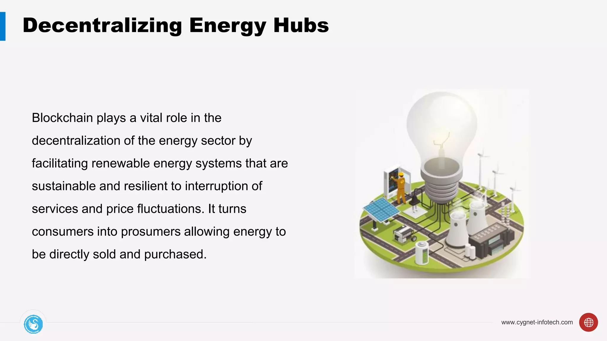 www.cygnet-infotech.com
Decentralizing Energy Hubs
Blockchain plays a vital role in the
decentralization of the energy sector by
facilitating renewable energy systems that are
sustainable and resilient to interruption of
services and price fluctuations. It turns
consumers into prosumers allowing energy to
be directly sold and purchased.
 