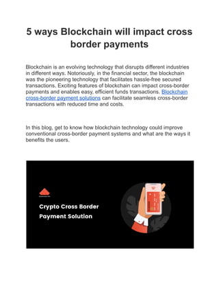 5 ways Blockchain will impact cross
border payments
Blockchain is an evolving technology that disrupts different industries
in different ways. Notoriously, in the financial sector, the blockchain
was the pioneering technology that facilitates hassle-free secured
transactions. Exciting features of blockchain can impact cross-border
payments and enables easy, efficient funds transactions. Blockchain
cross-border payment solutions can facilitate seamless cross-border
transactions with reduced time and costs.
In this blog, get to know how blockchain technology could improve
conventional cross-border payment systems and what are the ways it
benefits the users.
 