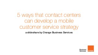 5 ways that contact centers
can develop a mobile
customer service strategy
a slideshare by Orange Business Services
 