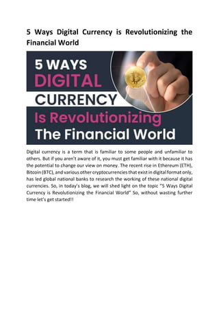 5 Ways Digital Currency is Revolutionizing the
Financial World
Digital currency is a term that is familiar to some people and unfamiliar to
others. But if you aren’t aware of it, you must get familiar with it because it has
the potential to change our view on money. The recent rise in Ethereum (ETH),
Bitcoin (BTC), and various other cryptocurrencies that exist in digital format only,
has led global national banks to research the working of these national digital
currencies. So, in today’s blog, we will shed light on the topic “5 Ways Digital
Currency is Revolutionizing the Financial World” So, without wasting further
time let’s get started!!
 