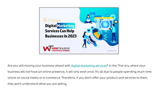 Are you still moving your business ahead with digital marketing services? In the Thai era, where your
business will not have an online presence, it will only exist once. It’s all due to people spending much time
online on social media or e-commerce. Therefore, if you don’t offer your product and services to them,
they won’t understand what you are selling.
 