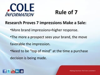 Rule of 7
Research Proves 7 impressions Make a Sale:
  •More brand impressions=higher response.
  •The more a prospect sees your brand, the move
  favorable the impression.
  •Need to be “top of mind” at the time a purchase
  decision is being made.
 