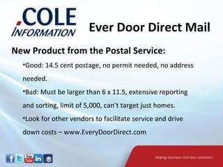 Ever Door Direct Mail
New Product from the Postal Service:
  •Good: 14.5 cent postage, no permit needed, no address
  needed.
  •Bad: Must be larger than 6 x 11.5, extensive reporting
  and sorting, limit of 5,000, can’t target just homes.
  •Look for other vendors to facilitate service and drive
  down costs – www.EveryDoorDirect.com
 