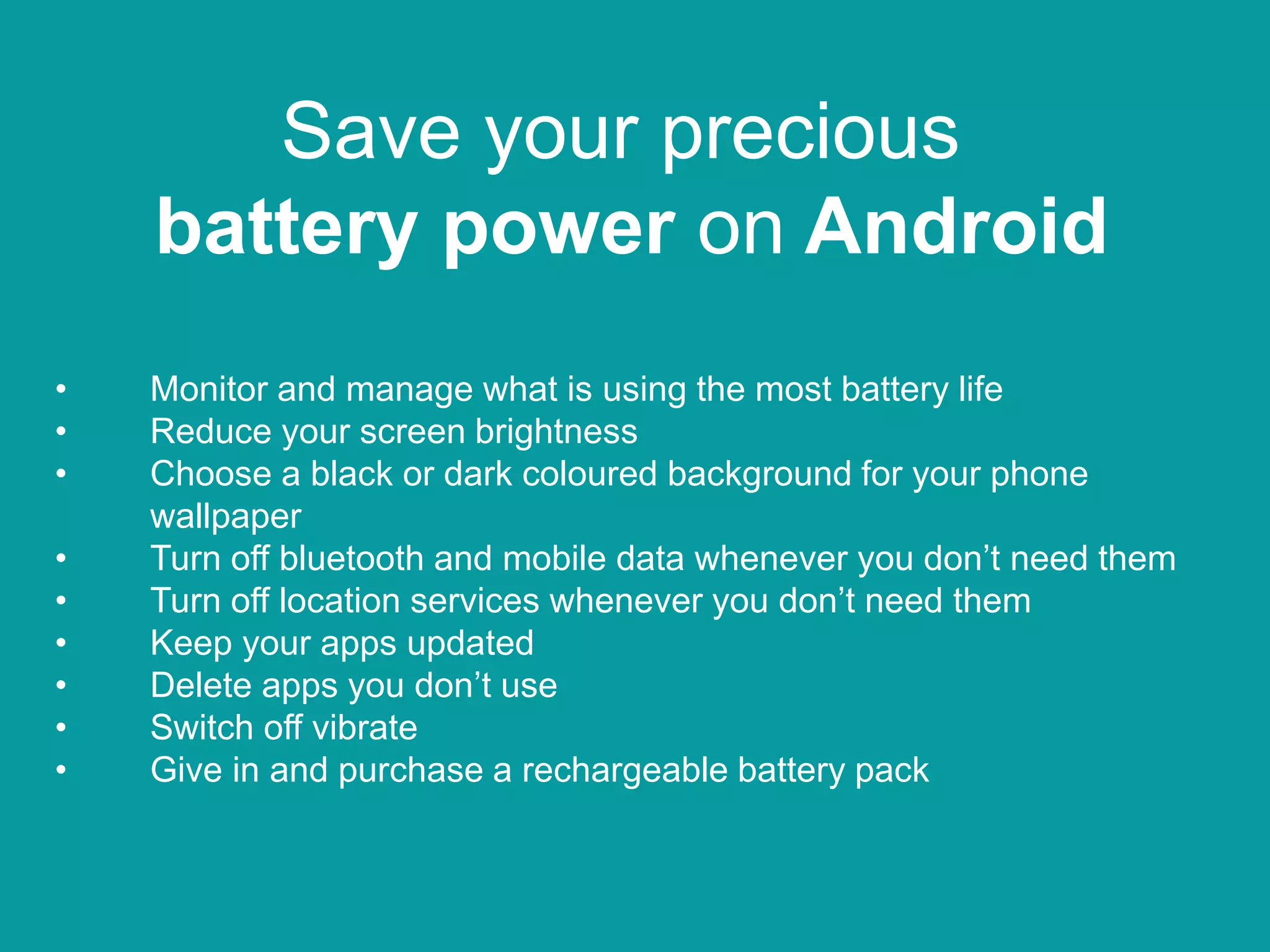 Save your precious
battery power on Android
• Monitor and manage what is using the most battery life
• Reduce your screen brightness
• Choose a black or dark coloured background for your phone
wallpaper
• Turn off bluetooth and mobile data whenever you don’t need them
• Turn off location services whenever you don’t need them
• Keep your apps updated
• Delete apps you don’t use
• Switch off vibrate
• Give in and purchase a rechargeable battery pack
 