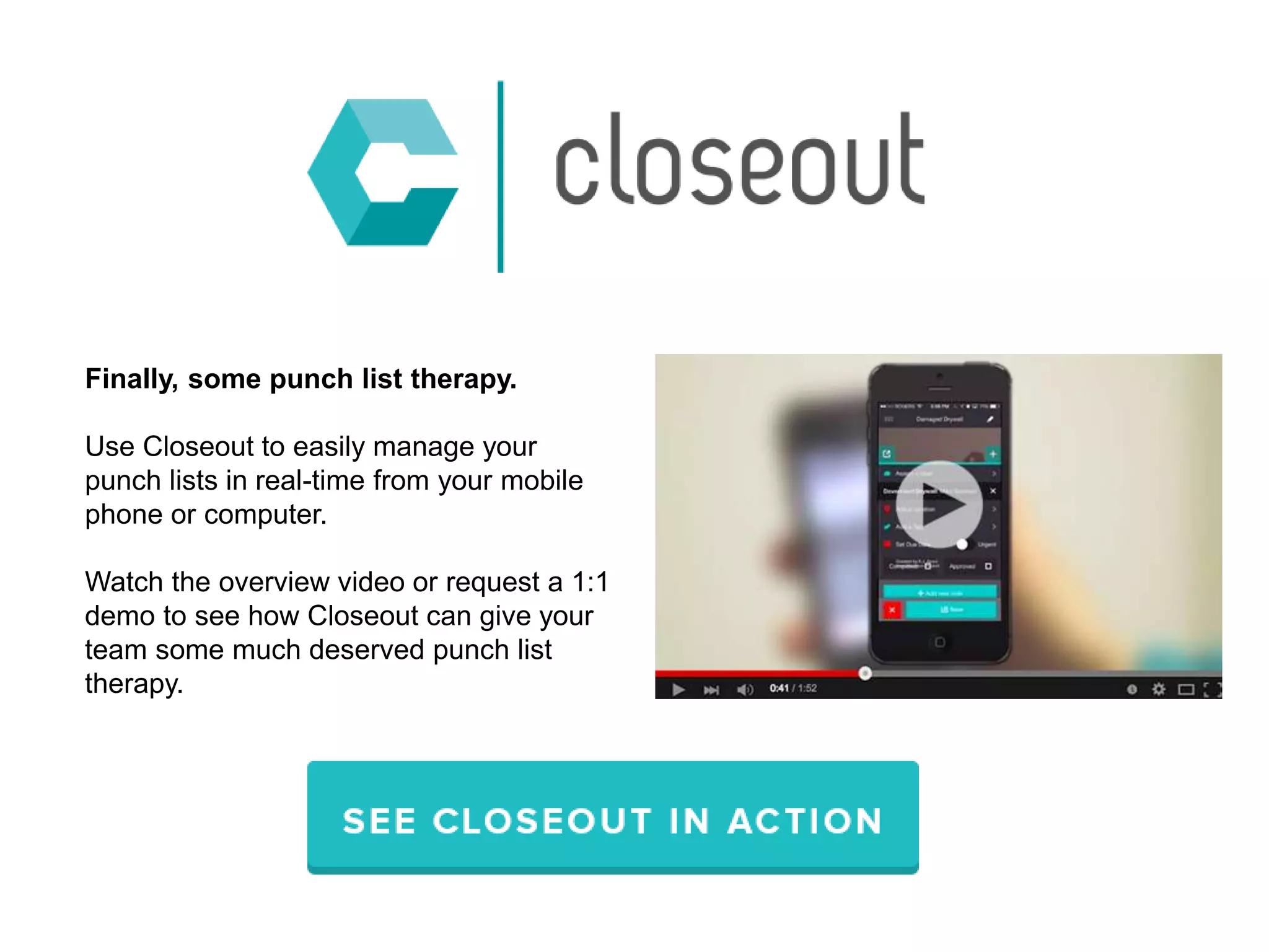 Finally, some punch list therapy.
Use Closeout to easily manage your
punch lists in real-time from your mobile
phone or computer.
Watch the overview video or request a 1:1
demo to see how Closeout can give your
team some much deserved punch list
therapy.
 