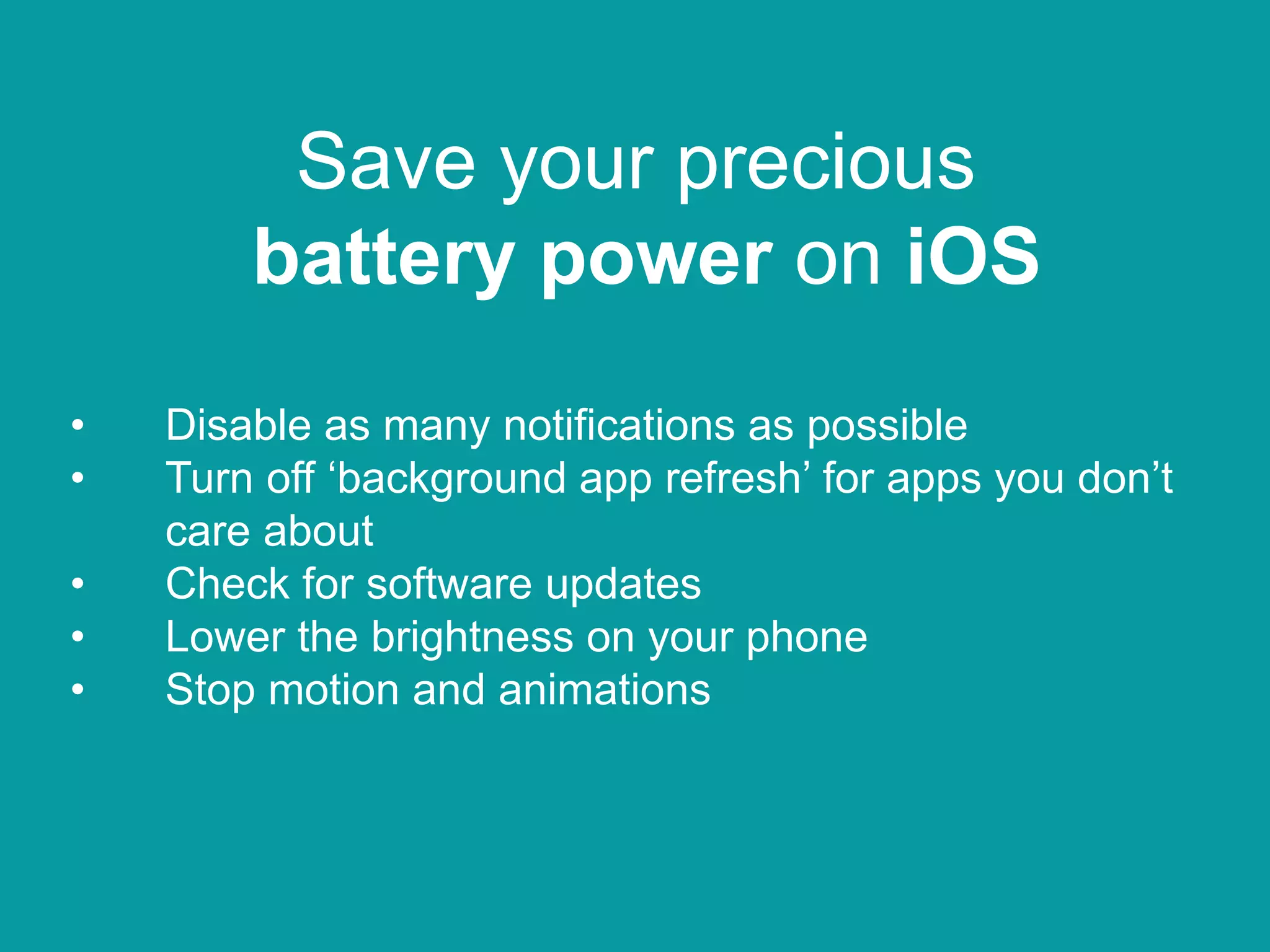 Save your precious
battery power on iOS
• Disable as many notifications as possible
• Turn off ‘background app refresh’ for apps you don’t
care about
• Check for software updates
• Lower the brightness on your phone
• Stop motion and animations
 