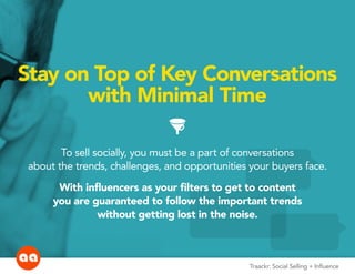 Stay on Top of Key Conversations
with Minimal Time
FUNNEL
To sell socially, you must be a part of conversations
about the trends, challenges, and opportunities your buyers face.
With influencers as your filters to get to content
you are guaranteed to follow the important trends
without getting lost in the noise.
Traackr: Social Selling + Influence
 