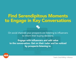 Social Selling + InfluenceTraackr: Social Selling + Influence
Find Serendipitous Moments
to Engage in Key Conversations
CHATS
On social channels your prospects are listening to influencers
to inform their buying decisions.
Engage with influencers and add value
to the conversation. Get on their radar and be noticed
by prospects listening in.
 