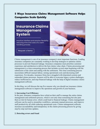 5 Ways Insurance Claims Management Software Helps
Companies Scale Quickly
Claims management is one of an insurance company's most important functions. Leading
insurance companies are constantly working to develop strategies to optimise claims
processes to prevent financial leakage. Insurance companies must prioritise customer
experience and satisfaction to deliver the best claims value chain. Claims processing and
management is a time-consuming process that includes several steps beginning with the
submission of the claim and ending with the settlement. This time-consuming process
necessitates difficult manual labour, raising operational costs and decreasing staff
experience. For decades, insurance firms have struggled with disjointed systems and
outmoded claims processes. Insurers will be able to overcome legacy system challenges,
reduce inefficiencies, and stop financial leakage with the help of digital insurance claims
management software.
In this blog, we will discuss the top five reasons why you should use insurance claims
management software to improve the operations and growth of your business.
1. Increasing Cost Efficiency
In the past, insurance companies have relied on their staff to manage the entire claims
management and settlement process, which is not only time-consuming but also puts
them at risk for human error, which could lead to financial leakage. Claims management
software can be used to streamline workflows, automate manual processes, and improve
staff productivity all while reducing operational costs. Claims management software
increases accountability and transparency in the claims processing process by giving
step-by-step real-time updates.
2. Detecting errors and fraud
 