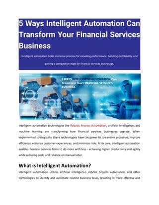 5 Ways Intelligent Automation Can
Transform Your Financial Services
Business
Intelligent automation holds immense promise for elevating performance, boosting profitability, and
gaining a competitive edge for financial services businesses.
Intelligent automation technologies like Robotic Process Automation, artificial intelligence, and
machine learning are transforming how financial services businesses operate. When
implemented strategically, these technologies have the power to streamline processes, improve
efficiency, enhance customer experiences, and minimize risks. At its core, intelligent automation
enables financial services firms to do more with less - achieving higher productivity and agility
while reducing costs and reliance on manual labor.
What is Intelligent Automation?
Intelligent automation utilizes artificial intelligence, robotic process automation, and other
technologies to identify and automate routine business tasks, resulting in more effective and
 