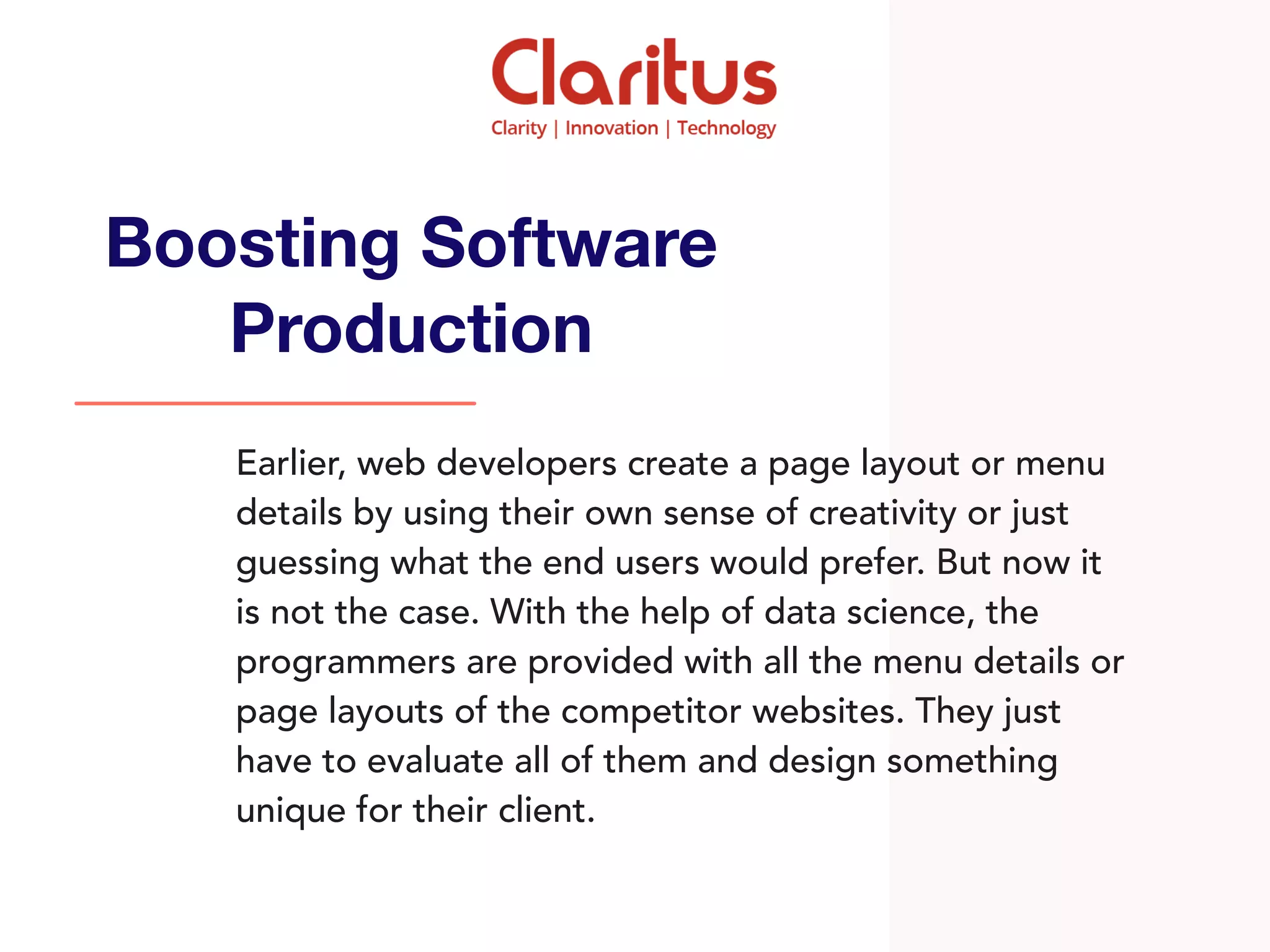 Earlier, web developers create a page layout or menu
details by using their own sense of creativity or just
guessing what the end users would prefer. But now it
is not the case. With the help of data science, the
programmers are provided with all the menu details or
page layouts of the competitor websites. They just
have to evaluate all of them and design something
unique for their client.
Boosting Software
Production
 