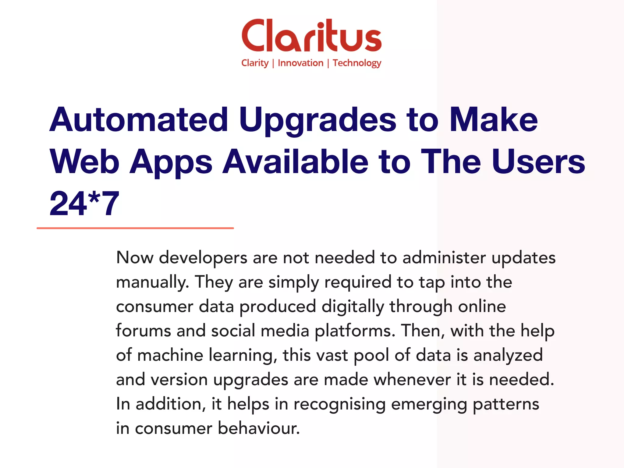 Now developers are not needed to administer updates
manually. They are simply required to tap into the
consumer data produced digitally through online
forums and social media platforms. Then, with the help
of machine learning, this vast pool of data is analyzed
and version upgrades are made whenever it is needed.
In addition, it helps in recognising emerging patterns
in consumer behaviour.
Automated Upgrades to Make
Web Apps Available to The Users
24*7
 