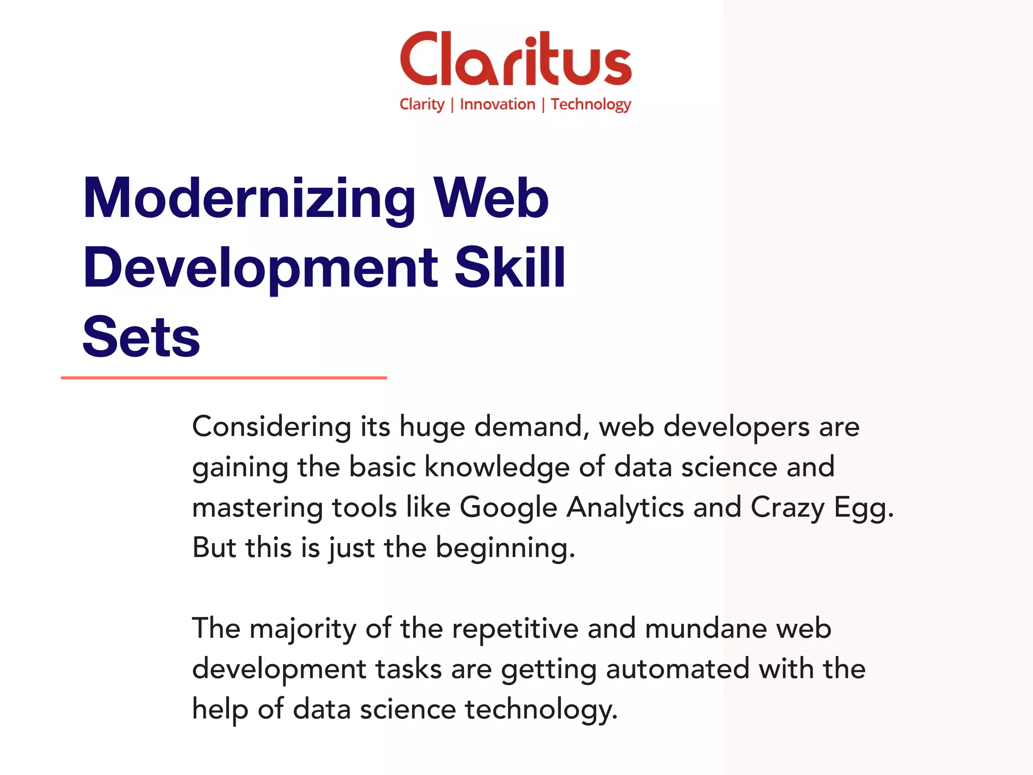 Considering its huge demand, web developers are
gaining the basic knowledge of data science and
mastering tools like Google Analytics and Crazy Egg.
But this is just the beginning.
The majority of the repetitive and mundane web
development tasks are getting automated with the
help of data science technology.
Modernizing Web
Development Skill
Sets
 
