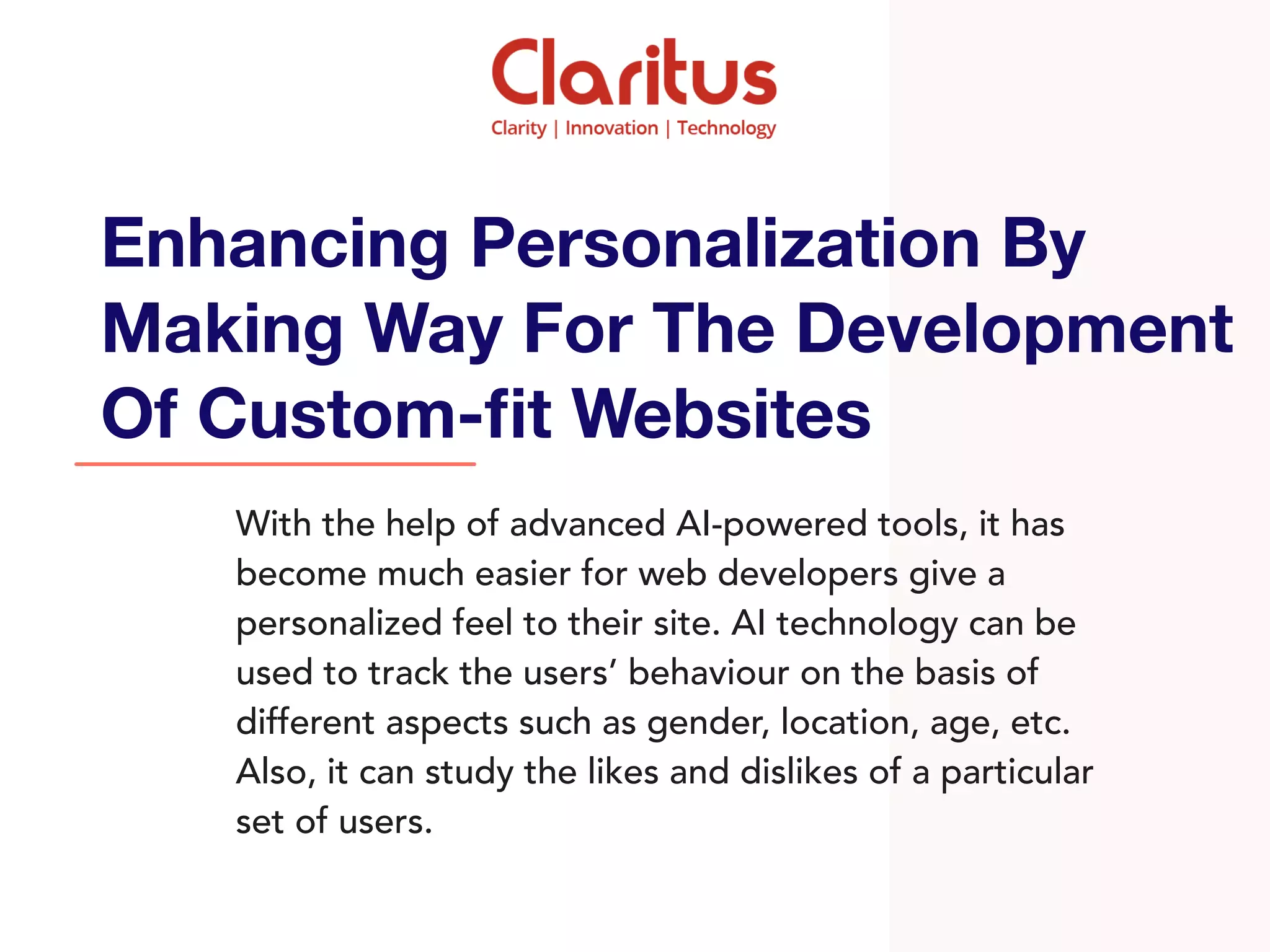 With the help of advanced AI-powered tools, it has
become much easier for web developers give a
personalized feel to their site. AI technology can be
used to track the users’ behaviour on the basis of
different aspects such as gender, location, age, etc.
Also, it can study the likes and dislikes of a particular
set of users.
Enhancing Personalization By
Making Way For The Development
Of Custom-ﬁt Websites
 