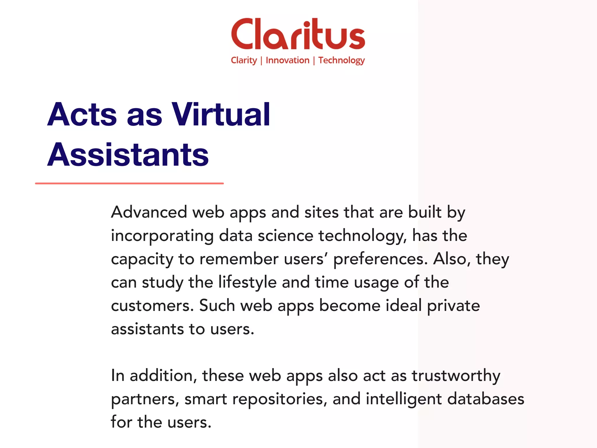 Advanced web apps and sites that are built by
incorporating data science technology, has the
capacity to remember users’ preferences. Also, they
can study the lifestyle and time usage of the
customers. Such web apps become ideal private
assistants to users.
In addition, these web apps also act as trustworthy
partners, smart repositories, and intelligent databases
for the users.
Acts as Virtual
Assistants
 