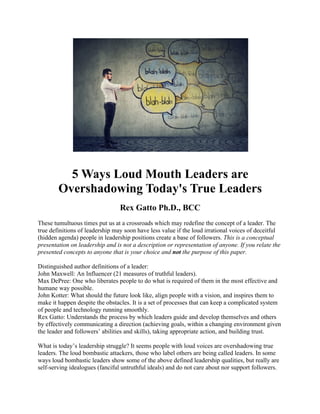 5 Ways Loud Mouth Leaders are
Overshadowing Today's True Leaders
Rex Gatto Ph.D., BCC
These tumultuous times put us at a crossroads which may redefine the concept of a leader. The
true definitions of leadership may soon have less value if the loud irrational voices of deceitful
(hidden agenda) people in leadership positions create a base of followers. This is a conceptual
presentation on leadership and is not a description or representation of anyone. If you relate the
presented concepts to anyone that is your choice and not the purpose of this paper.
Distinguished author definitions of a leader:
John Maxwell: An Influencer (21 measures of truthful leaders).
Max DePree: One who liberates people to do what is required of them in the most effective and
humane way possible.
John Kotter: What should the future look like, align people with a vision, and inspires them to
make it happen despite the obstacles. It is a set of processes that can keep a complicated system
of people and technology running smoothly.
Rex Gatto: Understands the process by which leaders guide and develop themselves and others
by effectively communicating a direction (achieving goals, within a changing environment given
the leader and followers’ abilities and skills), taking appropriate action, and building trust.
What is today’s leadership struggle? It seems people with loud voices are overshadowing true
leaders. The loud bombastic attackers, those who label others are being called leaders. In some
ways loud bombastic leaders show some of the above defined leadership qualities, but really are
self-serving idealogues (fanciful untruthful ideals) and do not care about nor support followers.
 