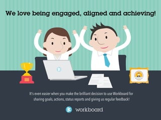We love being engaged, aligned and achieving! 
It's even easier when you make the brilliant decision to use Workboard for 
sharing goals, actions, status reports and giving us regular feedback! 
 