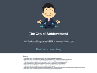 The Zen of Achievement 
Get Workboard for your team FREE at www.workboard.com 
Read more on our blog 
Sources 
• http://www.gallup.com/strategicconsulting/164735/state-global-workplace.aspx 
• http://www.gallup.com/poll/147191/Actively-Disengaged-Workers-Jobless-Equally-Poor-Health.aspx 
• http://businessjournal.gallup.com/content/163130/employee-engagement-drives-growth.aspx 
• http://businessjournal.gallup.com/content/28270/Fourth-Element-Great-Managing.aspx#2 
• http://businessjournal.gallup.com/content/25369/Praise-Praising-Your-Employees.aspx 
• http://blogs.hbr.org/2014/07/you-cant-be-a-great-manager-if-youre-not-a-good-coach/ 
• http://www.apa.org/news/press/releases/2012/03/well-being.aspx 
• http://www.psychologytoday.com/blog/mind-the-manager/201306/new-employee-study-shows-recognition-matters-more-money 
• http://www.forbes.com/sites/kevinkruse/2012/09/04/why-employee-engagement/ 
