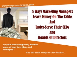 5 Ways Marketing Managers
Leave Money On The Table
And
Under-Serve Their CEOs
And
Boards Of Directors
Do your bosses regularly dismiss
some of your best ideas and
strategies?
If so this could change in a few minutes...
 